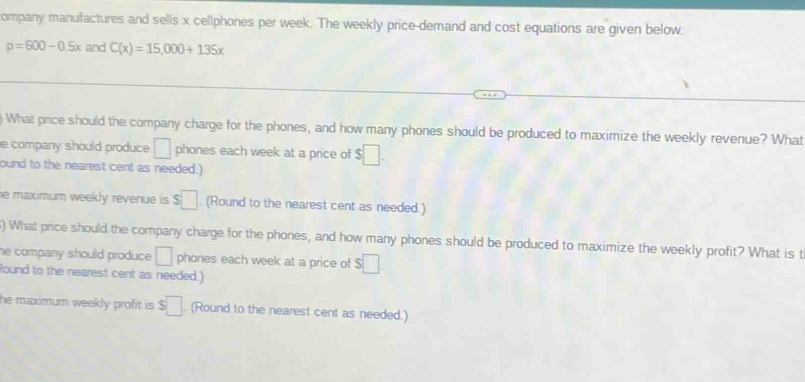 company manufactures and sells x cellphones per week. The weekly price-demand and cost equations are given below.
p=600-0.5x and C(x)=15,000+135x
) What price should the company charge for the phones, and how many phones should be produced to maximize the weekly revenue? What 
e company should produce □ phones each week at a price of $□. 
ound to the nearest cent as needed.) 
he maximum weekly revenue is $□. (Round to the nearest cent as needed.) 
) What price should the company charge for the phones, and how many phones should be produced to maximize the weekly profit? What is t 
he company should produce . □ phones each week at a price of $□. 
Round to the nearest cent as needed.) 
he maximum weekly profit is . $□. (Round to the nearest cent as needed.)