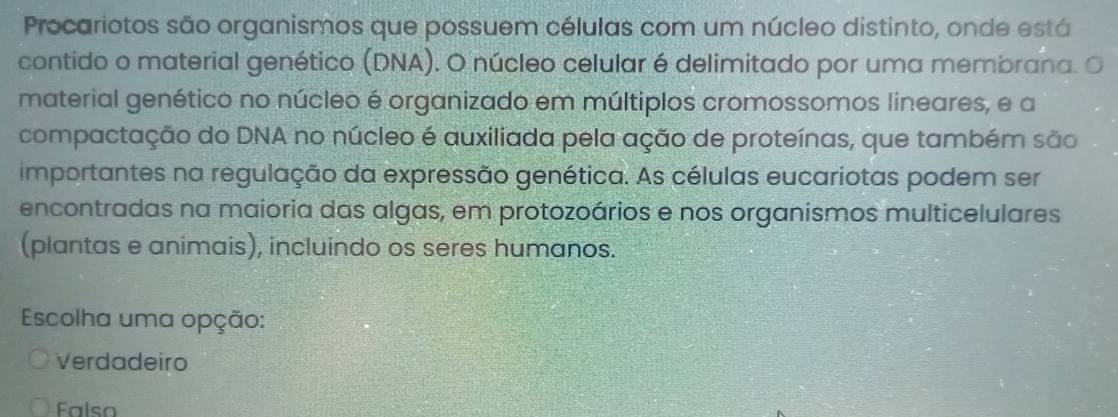 Procariotos são organismos que possuem células com um núcleo distinto, onde está
contido o material genético (DNA). O núcleo celular é delimitado por uma membrana. O
material genético no núcleo é organizado em múltiplos cromossomos lineares, e a
compactação do DNA no núcleo é auxiliada pela ação de proteínas, que também são
importantes na regulação da expressão genética. As células eucariotas podem ser
encontradas na maioria das algas, em protozoários e nos organismos multicelulares
(plantas e animais), incluindo os seres humanos.
Escolha uma opção:
Verdadeiro
Falso