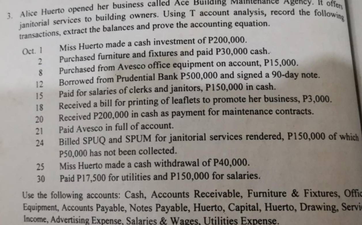 Alice Huerto opened her business called Ace Bullding Maintenance Agency. It offer 
janitorial services to building owners. Using T account analysis, record the following 
transactions, extract the balances and prove the accounting equation. 
Oct. 1 Miss Huerto made a cash investment of P200,000. 
2 Purchased furniture and fixtures and paid P30,000 cash. 
8 Purchased from Avesco office equipment on account, P15,000. 
12 Borrowed from Prudential Bank P500,000 and signed a 90-day note. 
15 Paid for salaries of clerks and janitors, P150,000 in cash. 
18 Received a bill for printing of leaflets to promote her business, P3,000. 
20 Received P200,000 in cash as payment for maintenance contracts. 
21 Paid Avesco in full of account. 
24 Billed SPUQ and SPUM for janitorial services rendered, P150,000 of which
P50,000 has not been collected. 
25 Miss Huerto made a cash withdrawal of P40,000. 
30 Paid P17,500 for utilities and P150,000 for salaries. 
Use the following accounts: Cash, Accounts Receivable, Furniture & Fixtures, Offic 
Equipment, Accounts Payable, Notes Payable, Huerto, Capital, Huerto, Drawing, Servi 
Income, Advertising Expense, Salaries & Wages, Utilities Expense.