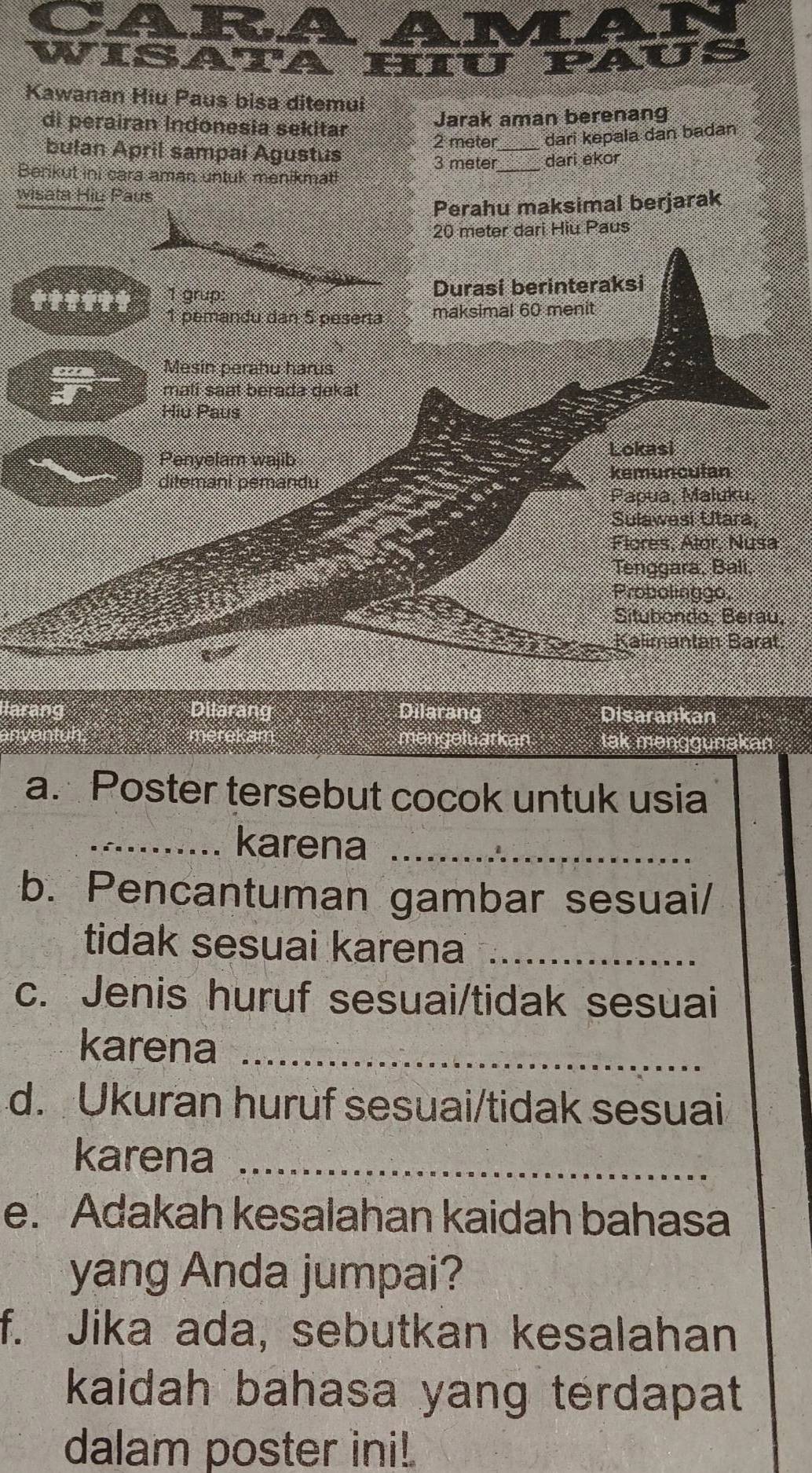 CARA AM 
WISATAHIU PAU 
Kawanan Hiu Paus bisa ditemui 
di perairan Indonesia sekitar 
Jarak aman berenang 
bulan April sampai Agustus
2 meter _ dari kepala dan badan
3 meter _ dari ekor 
Benikut ini cara aman untuk menikmat!. 
wisata Hiu Paus 
Perahu maksimal berjarak
20 meter dari Hiu Paus 
ttittt 1 grup: Durasi berinteraksi 
1 pemandu dan 5 peserta maksimal 60 menit 
Mesin perahu harus 
mali saat berada dekat 
Hiu Paus 
Penyelam wajib 
Lokasi 
ditemani pemandu kemunculan 
Papua, Maluku, 
Sulawesi Utara, 
Flores, Alor, Nusa 
Tenggara, Bali, 
Probolinggo, 
Situbondo: Berau 
Kalimantán Barat 
llarang Dilarang Dilarang Disarankan 
mengeluarkan tak menggunakar 
a. Poster tersebut cocok untuk usia 
_karena_ 
b. Pencantuman gambar sesuai/ 
tidak sesuai karena_ 
c. Jenis huruf sesuai/tidak sesuai 
karena_ 
d. Ukuran huruf sesuai/tidak sesuai 
karena_ 
e. Adakah kesalahan kaidah bahasa 
yang Anda jumpai? 
f. Jika ada, sebutkan kesalahan 
kaidah bahasa yang terdapat 
dalam poster ini!