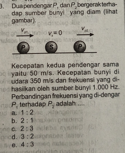 Dua pendengar P. dan P_2 bergerak terha-
dap sumber bunyi yang diam (lihat
gambar).
V_p1 V_s=0
V_p2
P s P
Kecepatan kedua pendengar sama
yaitu 50 m/s. Kecepatan bunyi di
udara 350 m/s dan frekuensi yang di-
hasilkan oleh sumber bunyi 1.000 Hz.
Perbandingan frekuensi yang di-dengar
P_1 terhadap P_2 adalah ....
a. 1:2
b. 2:1
C. 2:3
d. 3:2
e. 4:3