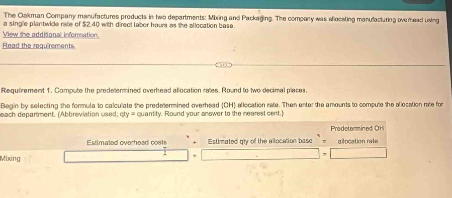 The Oakman Company manufactures products in two departments: Mixing and Packaging. The company was allocating manufacturing overhead using 
a single plantwide rate of $2.40 with direct labor hours as the allocation base. 
View the additional information. 
Read the requirements. 
Requirement 1. Compute the predetermined overhead allocation rates. Round to two decimal places. 
Begin by selecting the formula to calculate the predetermined overhead (OH) allocation rate. Then enter the amounts to compute the allocation rate for 
each department. (Abbreviation used; qty = quantity. Round your answer to the nearest cent.) 
Predetermined OH 
Estimated overhead costs + Estimated qty of the allocation base = allocation rate 
Mixing 
+ □ =□