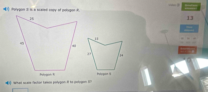 Video ⑥ Quostions 
Polygon S is a scaled copy of polygon R. answered 
13 
Ytoso 
04 
Smartses 
out of 200
Polygon S 
What scale factor takes polygon R to polygon S?