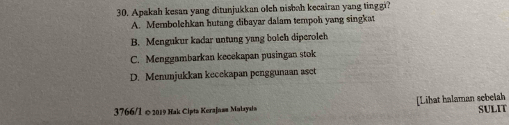 Apakah kesan yang ditunjukkan oleh nisbah kecairan yang tinggi?
A. Membolehkan hutang dibayar dalam tempoh yang singkat
B. Mengukur kadar untung yang boleh diperoleh
C. Menggambarkan kecekapan pusingan stok
D. Menunjukkan kecekapan penggunaan aset
3766/1 © 2019 Hak Cipta Kerajaan Malaysia [Lihat halaman sebelah
SULIT