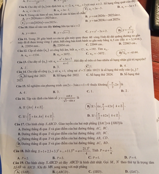 A. S= 1/2^(99)  D. ^3-2^(100)
Câu 8. Cho dãy số (u_n) xác định bởi u_1=-2;u_n=u_n-1+3 với mọi n≥ 2 Số hạng tổng quát cũa dây 
A. u_n=-3n+1. B. u_n=3n-1. C u_n=3n-5. D. u_n=-3n+5.
Câu 9. Trong các hàm số sau, hàm số nào là hàm số chẵn: y=cot 2024x-2025sin x.
A. y=2024cos x+2025sin x. B.
C. y=sin |2024x|+cos 2025x. D. y=tan 2024x+cot 2025x.
Câu 10. Hàm số nào sau đây không liên tục tại x=2
A. y=sin x. B. y=sqrt(x+2). C. y=x^2-3x+2. D. y= x^2/x-2 .
Câu 11. Trong 20 giây bánh xe của xe gắn máy quay được 60 vòng.Tính độ dài quãng đường xe gắn
máy đã đi được trong vòng 3 phút, biết rằng bán kính bánh xe gần máy bằng 6,5 cm (lấy π =3,1416).
A. 22054 mm ..22054 cm . C. 22044 cm . D. 22063 cm .
Câu 12. Cấp số nhân (u_n) có công bội âm, biết u_3=12,u_2=192 , Tìm u_12·
A. u_12=-1536. B. u_12=3072. C. u_12=-3072. D. u_12=-6144.
Câu 13. Cho dãy số (u_n) với u_n= (n^2+3n+7)/n+1 . Hỏi dãy số trên có bao nhiêu số hạng nhận giá trị nguyên?
A. 2 . B. 3. C. 1. D. 4 .
Câu 14. Cho cấp số cộng (u_n) có u_1=1 , công sai d=5 Hồi 10121 là số hạng thứ mấy cin(u_n) ?
A. Số hạng thứ 2025. B. Số hạng thứ 2022. C. Số hạng thứ 2024. D. Số hạng thứ
2023.
Câu 15. Số nghiệm của phương trình cos 2x-3sin x+1=0 thuộc khoảng (- π /2 ;2π ) là
A. 4 . B. 3. C. 1. D. 2 .
Câu 16. Tập xác định của hàm số y= cot x/sqrt(1-sin x)  là
A. R) kπ |k∈ Z . B. R  kπ , π /2 +k2π |k∈ Z .
C. R|  π /2 +kπ ,kπ |k∈ Z . D. R  1  π /2 +k2π |k∈ Z .
Câu 17. Cho hình chóp S.ABCD . Giao tuyến của hai mặt phẳng (SAC) và (SBD)là
A. Đường thẳng đi qua S và giao điểm của hai đường thẳng AC, BC .
B. Đường thẳng đi qua S và giao điểm của hai đường thẳng AD, BC .
C. Đường thẳng đi qua S và giao điểm của hai đường thẳng AB, CD  .
D. Đường thắng đi qua S và giao điểm của hai đường thẳng AC, BD.
Câu 18. Biết rằng S=1+2.3+3.3^2+...+11.3^(10)=a+ (21.3^b)/4  , Tính P=a+ b/4 .
A. P=2. B. P=3. C. P=1. D. P=4.
Câu 19. Cho hình chóp S.ABCD có đáy ABCD là hình chữ nhật. Gọi M , N theo thứ tự là trọng tâm
△ SAB và △ SCD Khi đó MN song song với mặt phẳng
A、(SAB)、 B,(ABCD). C. (SBD). D. (SAC) .