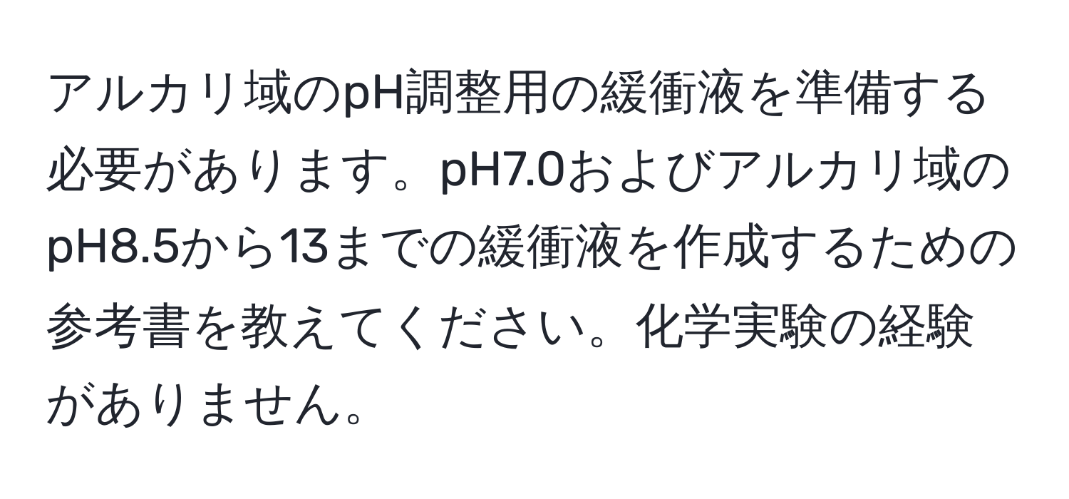 アルカリ域のpH調整用の緩衝液を準備する必要があります。pH7.0およびアルカリ域のpH8.5から13までの緩衝液を作成するための参考書を教えてください。化学実験の経験がありません。