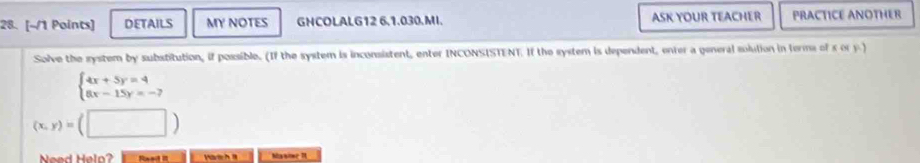 DETAILS MY NOTES GNCOLALG12 6,1.030.MI. ASK YOUR TEACHER PRACTICE ANOTHER
Solve the system by substitution, if possible. (If the system is inconsistent, enter INCONSISTENT. If the system is dependent, onter a general solution in terms of s or y.)
beginarrayl 4x+5y=4 6x-15y=-7endarray.
(x,y)=(□ )
Need Helo? Mat h Manime 1