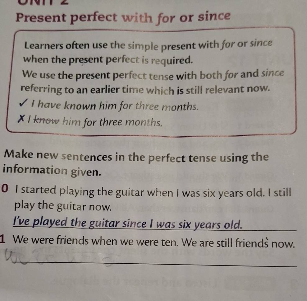 Present perfect with for or since 
Learners often use the simple present with for or since 
when the present perfect is required. 
We use the present perfect tense with both for and since 
referring to an earlier time which is still relevant now. 
I have known him for three months. 
X I know him for three months. 
Make new sentences in the perfect tense using the 
information given. 
0 I started playing the guitar when I was six years old. I still 
play the guitar now. 
I've played the guitar since I was six years old._ 
1 We were friends when we were ten. We are still friends now. 
_