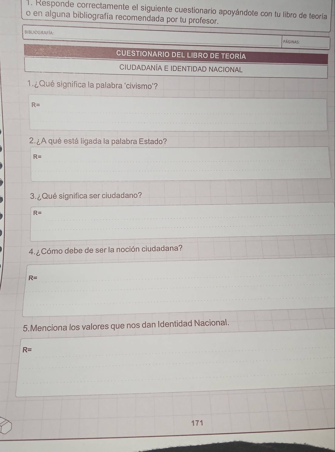 Responde correctamente el siguiente cuestionario apoyándote con tu libro de teoría 
o en alguna bibliografía recomendada por tu profesor. 
BIBLIOGRAFÍA: 
PÁGINAS 
CUESTIONARIO DEL LIBRO DE TEORÍA 
CIUDADANÍA E IDENTIDAD NACIONAL 
1. ¿Qué significa la palabra ‘civismo’?
R=
2. ¿A qué está ligada la palabra Estado?
R=
3. ¿Qué significa ser ciudadano?
R=
4. ¿ Cómo debe de ser la noción ciudadana?
R=
5.Menciona los valores que nos dan Identidad Nacional.
R=
171