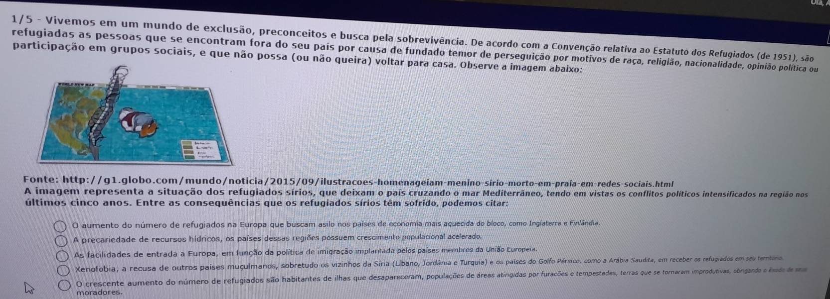 1/5 - Vivemos em um mundo de exclusão, preconceitos e busca pela sobrevivência. De acordo com a Convenção relativa ao Estatuto dos Refugiados (de 1951), são
refugiadas as pessoas que se encontram fora do seu país por causa de fundado temor de perseguição por motivos de raça, religião, nacionalidade, opinião política ou
participação em grupos sociais, e que não possa (ou não queira) voltar para casa. Observe a imagem abaixo:
Fonte: http://g1.globo.com/mundo/noticia/2015/09/ilustracoes-homenageiam-menino-sirio-morto-em-praía-em-redes-sociais.html
A imagem representa a situação dos refugiados sírios, que deixam o país cruzando o mar Mediterrâneo, tendo em vistas os conflitos políticos intensificados na região nos
últimos cinco anos. Entre as consequências que os refugiados sírios têm sofrido, podemos citar:
O aumento do número de refugiados na Europa que buscam asilo nos países de economia mais aquecida do bloco, como Inglaterra e Finlândia.
A precariedade de recursos hídricos, os países dessas regiões possuem crescimento populacional acelerado.
As facilidades de entrada a Europa, em função da política de imigração implantada pelos países membros da União Europeia.
Xenofobia, a recusa de outros países muçulmanos, sobretudo os vizinhos da Síria (Líbano, Jordânia e Turquia) e os países do Golfo Pérsico, como a Arábia Saudita, em receber os refugiados em seu territoros
O crescente aumento do número de refugiados são habitantes de ilhas que desapareceram, populações de áreas atingidas por furacções e tempestades, terras que se tornaram improdutivas, obrigando o éxodo d mma
moradores.