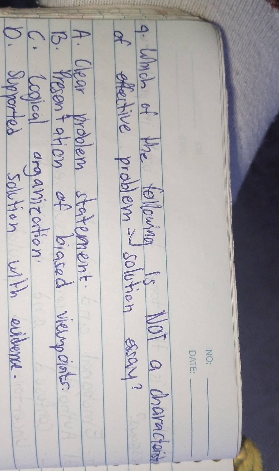 Whch of the following is. Not a charactan
of effective problem solution essay?
A. Clear problem statement.
B. Presentation of biased viewpoints.
C. logical organization
D. Supported solution with evidence.