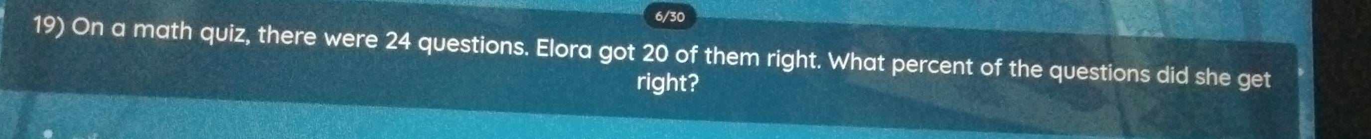 6/30 
19) On a math quiz, there were 24 questions. Elora got 20 of them right. What percent of the questions did she get 
right?