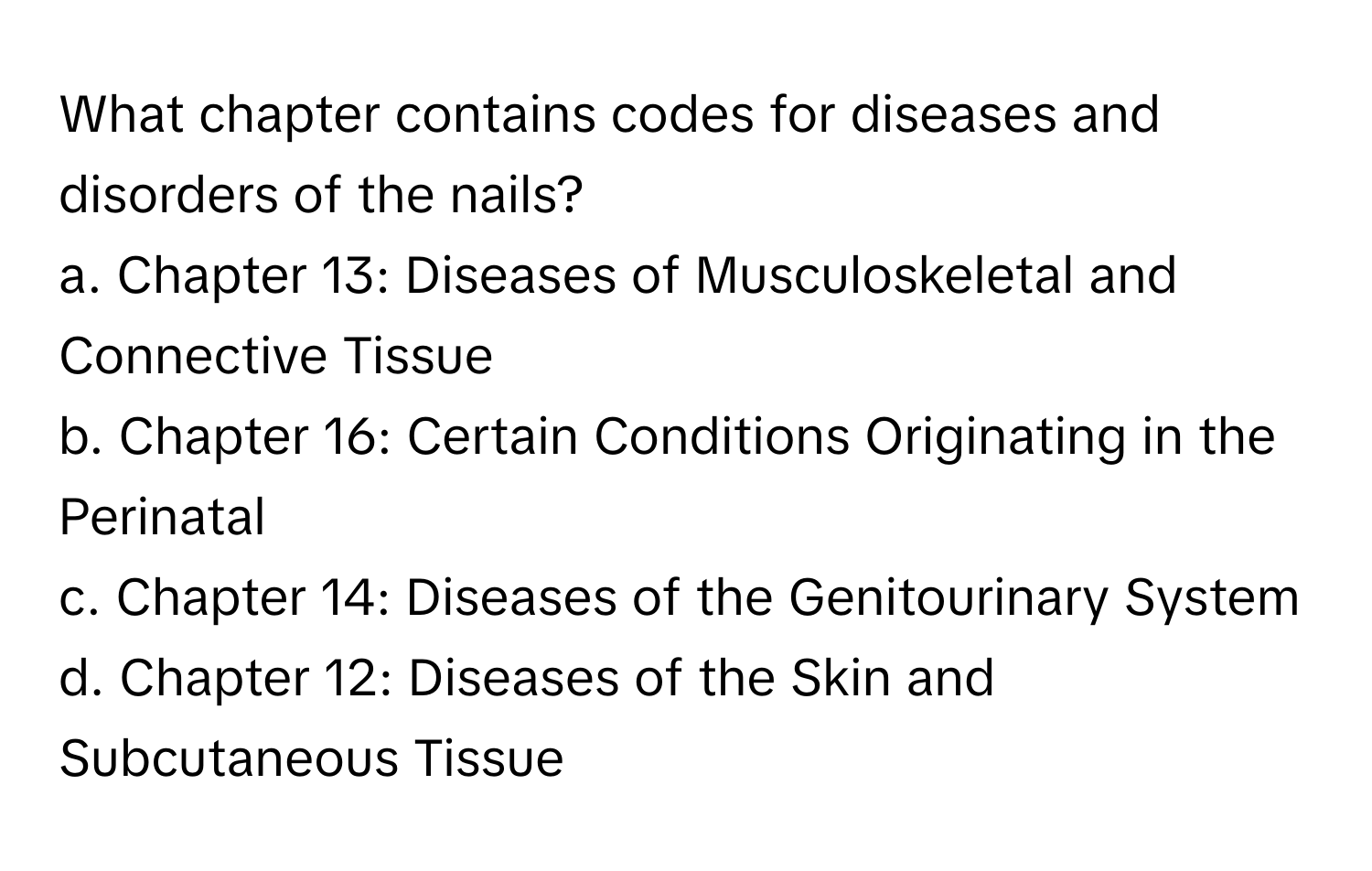 What chapter contains codes for diseases and disorders of the nails?

a. Chapter 13: Diseases of Musculoskeletal and Connective Tissue
b. Chapter 16: Certain Conditions Originating in the Perinatal
c. Chapter 14: Diseases of the Genitourinary System
d. Chapter 12: Diseases of the Skin and Subcutaneous Tissue