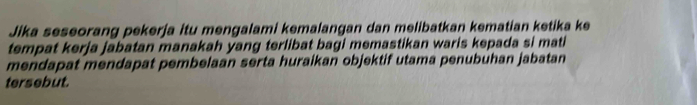 Jika seseorang pekerja itu mengalami kemalangan dan melibatkan kematian ketika ke 
tempat kerja jabatan manakah yang terlibat bagi memastikan waris kepada si mati 
mendapat mendapat pembelaan serta huraikan objektif utama penubuhan jabatan 
tersebut.