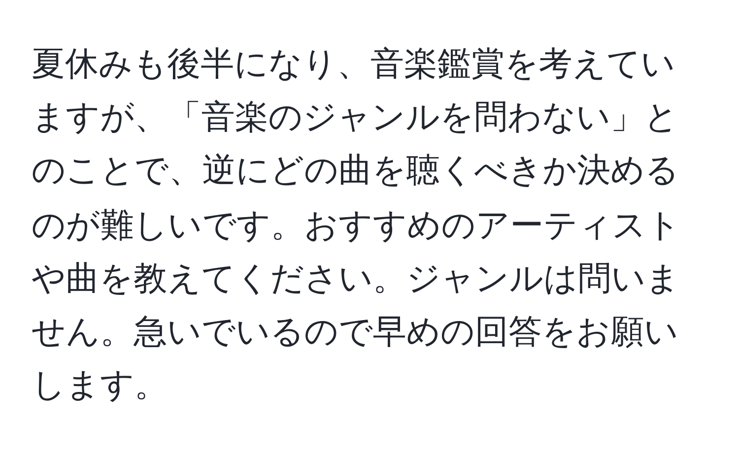 夏休みも後半になり、音楽鑑賞を考えていますが、「音楽のジャンルを問わない」とのことで、逆にどの曲を聴くべきか決めるのが難しいです。おすすめのアーティストや曲を教えてください。ジャンルは問いません。急いでいるので早めの回答をお願いします。