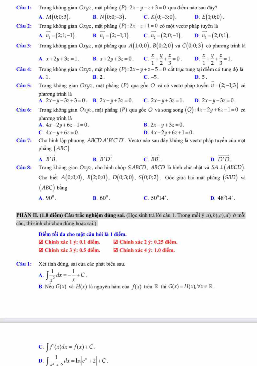 Trong không gian Oxyz , mặt phẳng (P): 2x-y-z+3=0 qua điểm nào sau đây?
A. M(0;0;3). B. N(0;0;-3). C. K(0;-3;0). D. E(1;0;0).
Câu 2: Trong không gian Oxyz, mặt phẳng (P):2x-z+1=0 có một vectơ pháp tuyển là
A. vector n_1=(2;1;-1). B. vector n_4=(2;-1;1). C. vector n_2=(2;0;-1). D. vector n_3=(2;0;1).
Câu 3: Trong không gian Oxyz , mặt phẳng qua A(1;0;0),B(0;2;0) và C(0;0;3) có phương trình là
A. x+2y+3z=1. B. x+2y+3z=0. C.  x/1 + y/2 + z/3 =0. D.  x/1 + y/2 + z/3 =1.
Câu 4: Trong không gian Oxyz , mặt phẳng (P):2x-y+z-5=0 cắt trục tung tại điểm có tung độ là
A. 1. B. 2 . C. -5 .
D. 5 .
Câu 5: Trong không gian Oxyz, mặt phẳng (P) qua gốc O và có vectơ pháp tuyển vector n=(2;-1;3) có
phương trình là
A. 2x-y-3z+3=0 B. 2x-y+3z=0. C. 2x-y+3z=1. D. 2x-y-3z=0.
Câu 6: Trong không gian Oxyz, mặt phẳng (P) qua gốc O và song song (Q): 4x-2y+6z-1=0 có
phương trình là
A. 4x-2y+6z-1=0. B. 2x-y+3z=0.
C. 4x-y+6z=0. D. 4x-2y+6z+1=0.
Câu 7: Cho hình lập phương ABCD. A'B'C'D'. Vectơ nào sau đây không là vectơ pháp tuyến của mặt
phẳng (ABC)
A. vector B'B. vector B'D'. C. vector BB'. vector D'D.
B.
D.
Câu 8: Trong không gian Oxyz, cho hình chóp S.ABCD, ABCD là hình chữ nhật và SA⊥ (ABCD).
Cho biết A(0;0;0),B(2;0;0),D(0;3;0),S(0;0;2). Góc giữa hai mặt phẳng (SBD) và
(ABC) bằng
A. 90^0. B. 60^0. C. 50°14'. D. 48°14'.
PHÀN II. (1.0 điểm) Câu trắc nghiệm đúng sai. (Học sinh trả lời câu 1. Trong mỗi ý a),b),c),d) ở mỗi
câu, thí sinh chi chọn đúng hoặc sai.).
Điểm tối đa cho một câu hỏi là 1 điểm.
# Chính xác 1y:0. điểm. 7 Chính xac2y:0.25 điểm.
Chính xác 3y:0.5 điễm.  Chính xác 4 y:1.0 điểm.
Câu 1: Xét tính đúng, sai của các phát biểu sau.
A. ∈t  1/x^2 dx=- 1/x +C.
B. Nếu G(x) và H(x) là nguyên hàm của f(x)trhat en thì G(x)=H(x),forall x∈ R.
C. ∈t f'(x)dx=f(x)+C.
D. ∈t  1/e^x+2 dx=ln |e^x+2|+C.