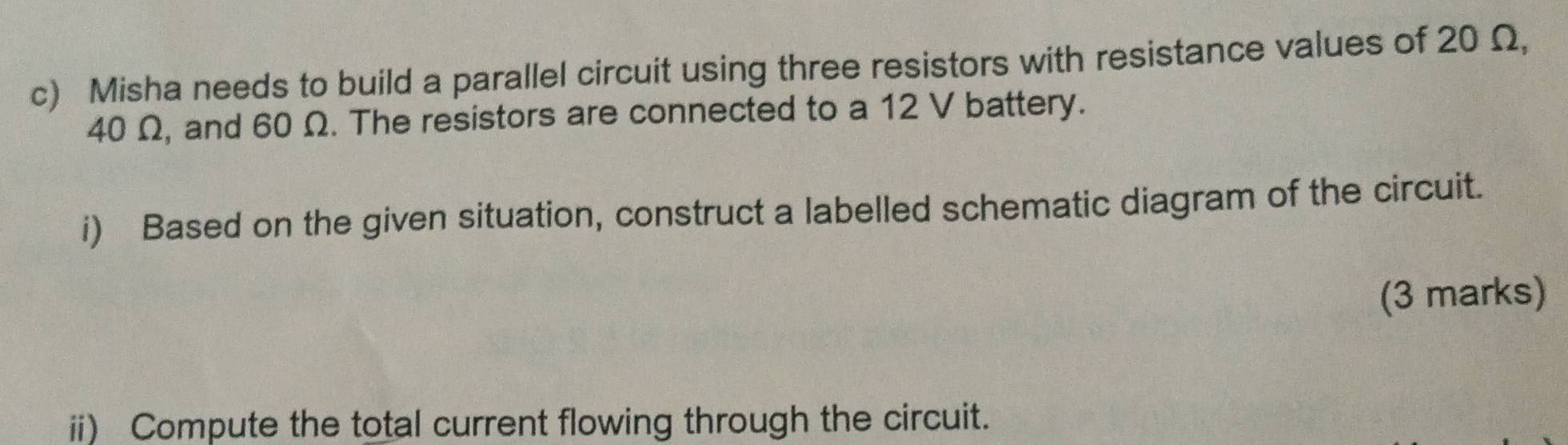 Misha needs to build a parallel circuit using three resistors with resistance values of 20 Ω,
40 Ω, and 60 Ω. The resistors are connected to a 12 V battery. 
i) Based on the given situation, construct a labelled schematic diagram of the circuit. 
(3 marks) 
ii) Compute the total current flowing through the circuit.