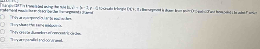 Triangle DEF is translated using the rule (x,y)to (x-2,y-3) and from point E to point E', which
statement would best describe the line segments drawn? to create triangle D'EF'. If a line segment is drawn from point D to point D'
They are perpendicular to each other.
They share the same midpoints.
They create diameters of concentric circles.
They are parallel and congruent.