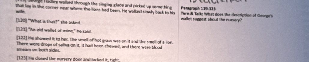 George Hadley walked through the singing glade and picked up something Paragraph 119-123
that lay in the corner near where the lions had been. He walked slowly back to his Turn & Talk: What does the description of George's
wife. wallet suggest about the nursery?
[120] "What is that?" she asked.
[121] "An old wallet of mine," he said.
[122] He showed it to her. The smell of hot grass was on it and the smell of a lion.
There were drops of saliva on it, it had been chewed, and there were blood
smears on both sides.
[123] He closed the nursery door and locked it, tight.