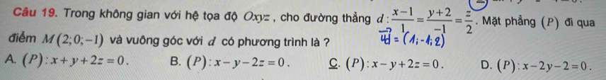 Trong không gian với hệ tọa độ Oxyz , cho đường thẳng ở 1:  (x-1)/1 = (y+2)/-1 = z/2 . Mặt phẳng (P) đi qua
điểm M(2;0;-1) và vuông góc với đ có phương trình là ?
A. (P):x+y+2z=0. B. (P):x-y-2z=0. C. (P):x-y+2z=0. D.(P): x-2y-2=0.