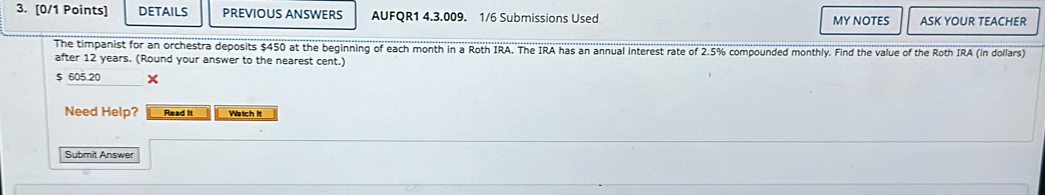 DETAILS PREVIOUS ANSWERS AUFQR1 4.3.009. 1/6 Submissions Used MY NOTES ASK YOUR TEACHER 
The timpanist for an orchestra deposits $450 at the beginning of each month in a Roth IRA. The IRA has an annual interest rate of 2.5% compounded monthly. Find the value of the Roth IRA (in dollars) 
after 12 years. (Round your answer to the nearest cent.)
$ 605.20 × 
Need Help? Read It Watch It 
Submit Answer