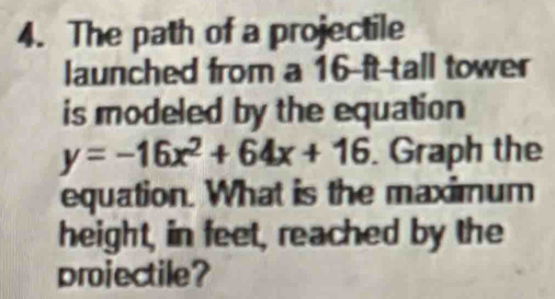 The path of a projectile 
launched from a 16 ft tall tower 
is modeled by the equation
y=-16x^2+64x+16. Graph the 
equation. What is the maximum 
height, in feet, reached by the 
projectile?