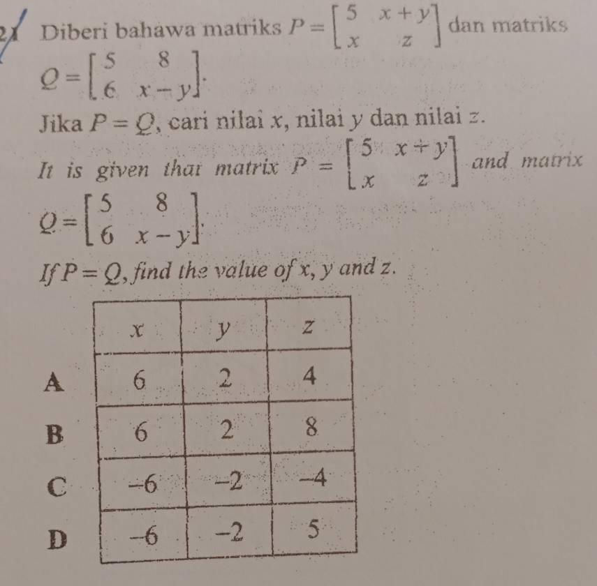 Diberi bahawa matriks P=beginbmatrix 5&x+y x&zendbmatrix dan matriks
Q=beginbmatrix 5&8 6&x-yendbmatrix. 
Jika P=Q , cari nilai x, nilai y dan nilai z.
It is given that matrix P=beginbmatrix 5&x+y x&zendbmatrix and matrix
Q=beginbmatrix 5&8 6&x-yendbmatrix. 
If P=Q , find the value of x, y and z.
A
B
C
D