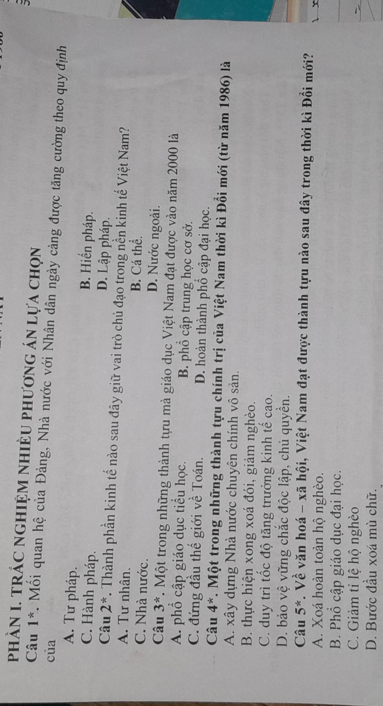 PHÀN I. TRẢC NGHIỆM NHIÈU PHƯơnG ÁN Lựa ChọN
Câu 1^* Mối quan hệ của Đảng, Nhà nước với Nhân dân ngày càng được tăng cường theo quy định
của
A. Tư pháp.
B. Hiến pháp.
C. Hành pháp. D. Lập pháp.
Câu 2^*. Thành phần kinh tế nào sau đây giữ vai trò chủ đạo trong nền kinh tế Việt Nam?
A. Tư nhân. B. Cá thể.
C. Nhà nước. D. Nước ngoài.
Câu 3^*. Một trong những thành tựu mà giáo dục Việt Nam đạt được vào năm 2000 là
A. phổ cập giáo dục tiểu học. B. phổ cập trung học cơ sở.
C. đứng đầu thế giới về Toán. D. hoàn thành phổ cập đại học.
Câu 4^*. Một trong những thành tựu chính trị của Việt Nam thời kì Đổi mới (từ năm 1986) là
A. xây dựng Nhà nước chuyên chính vô sản.
B. thực hiện xong xoá đói, giảm nghèo.
C. duy trì tốc độ tăng trưởng kinh tế cao.
D. bảo vệ vững chắc độc lập, chủ quyền.
Câu 5^* v. Về văn hoá - xã hội, Việt Nam đạt được thành tựu nào sau đây trong thời kì Đổi mới?
A. Xoá hoàn toàn hộ nghèo. l x
B. Phổ cập giáo dục đại học.
C. Giảm tỉ lệ hộ nghèo
D. Bước đầu xoá mù chữ.
