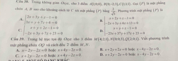 Cầu 38. Trong không gian Oxyz, cho 3 điểm A(1;0;0), B(0;-2;3), C(1;1;1). Gọi (P) là mặt phẳng
chứa A, B sao cho khoảng cách từ C tới mặt phẳng (P) bằng  2/sqrt(3) . Phương trình mặt phẳng (P) là
A. beginarrayl 2x+3y+z-1=0 3x+y+7z+6=0endarray. B. beginarrayl x+2y+z-1=0 -2x+3y+6z+13=0endarray.
C. beginarrayl x+y+2z-1=0 -2x+3y+7z+23=0endarray. beginarrayl x+y+z-1=0 -23x+37y+17z+23=0endarray.
D.
Cầu 39. Trong hệ trục tọa độ Oxyz cho 3 điểm M(4;2;1), N(0;0;3), Q(2;0;1). Viết phương trình
mặt phẳng chứa OQ và cách đều 2 điểm M, N .
A. x-2y-2z=0 hoặc x+4y-2z=0. B. x+2y+2z=0 hoặc x-4y-2z=0.
C. x+2y-2z=0 hoặc x+4y-2z=0. D. x+2y-2z=0 hoặc x-4y-2z=0. 
Một số dang vhúc