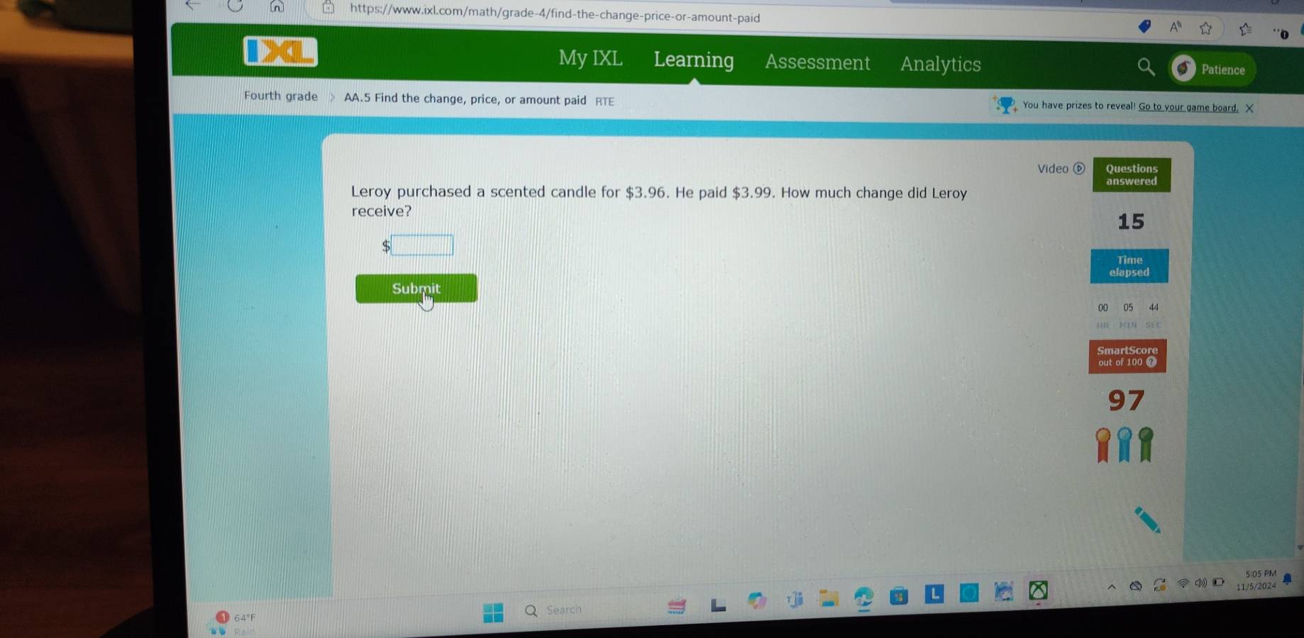 My IXL Learning Assessment Analytics Patience 
Fourth grade 》 AA.5 Find the change, price, or amount paid RTE You have prizes to reveal! Go to your game board. X 
Video Questions 
answered 
Leroy purchased a scented candle for $3.96. He paid $3.99. How much change did Leroy 
receive?
15
□ 
Time 
elapsed 
Submit 
out of 100 
97 
05 PM 
11/5/2024 
64"F Search