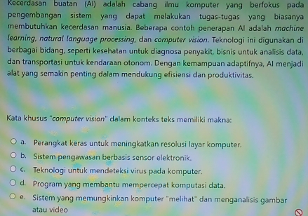 Kecerdasan buatan (AI) adalah cabang ilmu komputer yang berfokus pada
pengembangan sistem yang dapat melakukan tugas-tugas yang biasanya
membutuhkan kecerdasan manusia. Beberapa contoh penerapan AI adalah machine
learning, natural language processing, dan computer vision. Teknologi ini digunakan di
berbagai bidang, seperti kesehatan untuk diagnosa penyakit, bisnis untuk analisis data,
dan transportasi untuk kendaraan otonom. Dengan kemampuan adaptifnya, Al menjadi
alat yang semakin penting dalam mendukung efisiensi dan produktivitas.
Kata khusus "computer vision'' dalam konteks teks memiliki makna:
a. Perangkat keras untuk meningkatkan resolusi layar komputer.
b. Sistem pengawasan berbasis sensor elektronik.
c. Teknoloqi untuk mendeteksi virus pada komputer.
d. Program yang membantu mempercepat komputasi data.
e. Sistem yang memungkinkan komputer "melihat" dan menganalisis gambar
atau vídeo