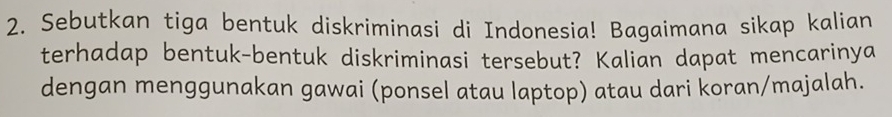 Sebutkan tiga bentuk diskriminasi di Indonesia! Bagaimana sikap kalian 
terhadap bentuk-bentuk diskriminasi tersebut? Kalian dapat mencarinya 
dengan menggunakan gawai (ponsel atau laptop) atau dari koran/majalah.