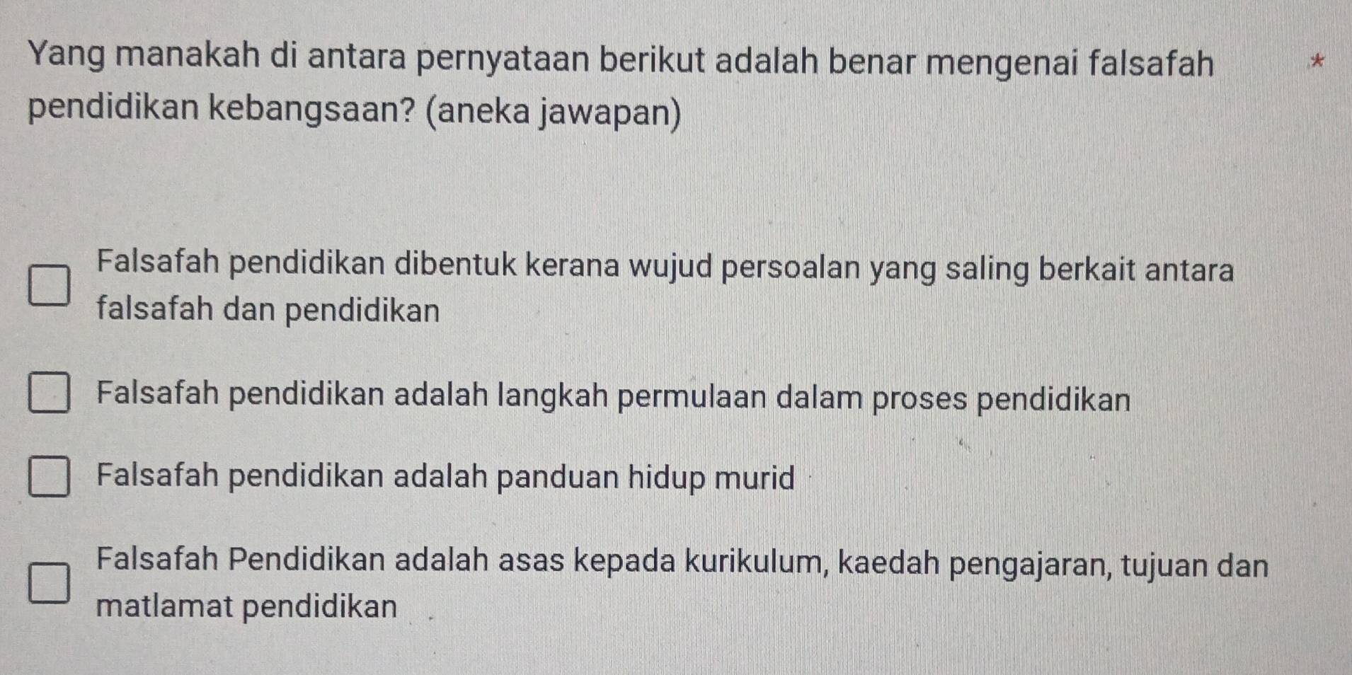 Yang manakah di antara pernyataan berikut adalah benar mengenai falsafah
*
pendidikan kebangsaan? (aneka jawapan)
Falsafah pendidikan dibentuk kerana wujud persoalan yang saling berkait antara
falsafah dan pendidikan
Falsafah pendidikan adalah langkah permulaan dalam proses pendidikan
Falsafah pendidikan adalah panduan hidup murid
Falsafah Pendidikan adalah asas kepada kurikulum, kaedah pengajaran, tujuan dan
matlamat pendidikan