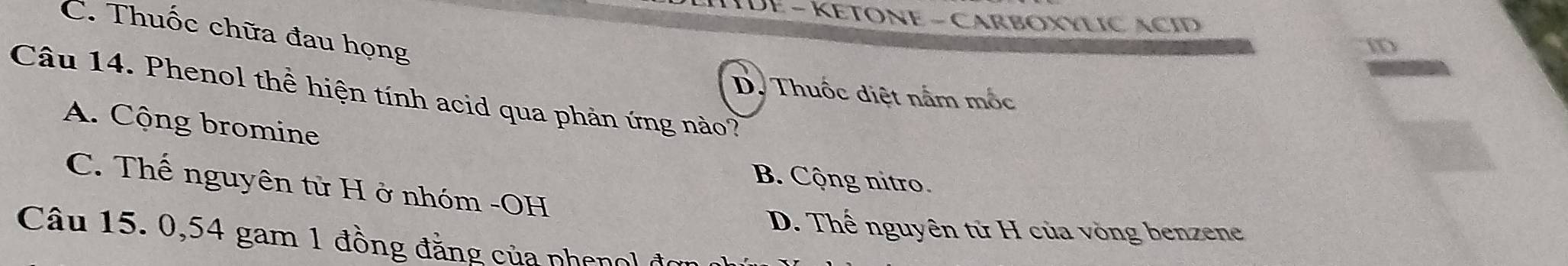 HTDE - KETONE - CARBOXYLIC ACID
C. Thuốc chữa đau họng
iD
D. Thuốc diệt nấm mốc
Câu 14. Phenol thể hiện tính acid qua phản ứng nào?
A. Cộng bromine
B. Cộng nitro.
C. Thế nguyên tử H ở nhóm -OH
D. Thế nguyên tử H của vòng benzene
Câu 15. 0, 54 gam 1 đồng đẳng của phenol đo