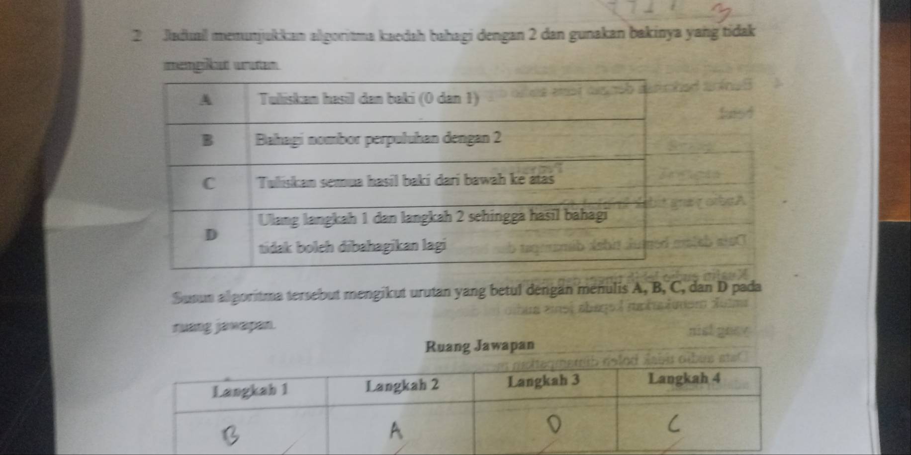 Jadual memunjukkan algoritma kaedah bahagi dengan 2 dan gunakan bakinya yang tidak 
imemgikut wruten 
Susun algoritma tersebut mengikut urutan yang betul dengan menulis A, B, C, dan D pada 
ruang jawapan. 
Ruang Jawapan