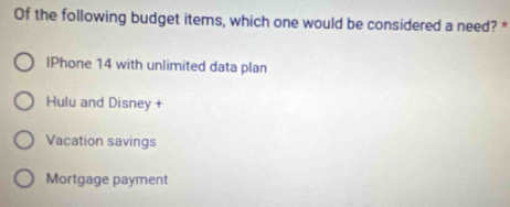 Of the following budget items, which one would be considered a need? *
lPhone 14 with unlimited data plan
Hulu and Disney +
Vacation savings
Mortgage payment