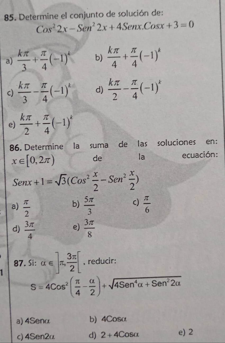 Determine el conjunto de solución de:
Cos^22x-Sen^22x+4Senx.Cosx+3=0
a)  kπ /3 + π /4 (-1)^k b)  kπ /4 + π /4 (-1)^k
c)  kπ /3 - π /4 (-1)^k d)  kπ /2 - π /4 (-1)^k
e)  kπ /2 + π /4 (-1)^k
86. Determine la suma de las soluciones en:
x∈ [0,2π )
de ecuación:
la
Senx+1=sqrt(3)(Cos^2 x/2 -Sen^2 x/2 )
b)
c)
a)  π /2   5π /3   π /6 
d)  3π /4   3π /8 
e)
87. Si: alpha ∈ ]π ,  3π /2 [ , reducir:
1
S=4cos^2( π /4 - alpha /2 )+sqrt(4Sen^4alpha +Sen^22alpha )
a) 4Senα b) 4Cosα
c) 4Sen2α d) 2+4Cosalpha
e) 2