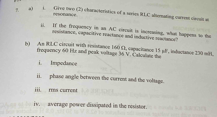 Give two (2) characteristics of a series RLC alternating current circuit at 
resonance. 
ii. If the frequency in an AC circuit is increasing, what happens to the 
resistance, capacitive reactance and inductive reactance? 
b) An RLC circuit with resistance 160 Ω, capacitance 15 μF, inductance 230 mH, 
frequency 60 Hz and peak voltage 36 V. Čalculate the 
i. Impedance 
ii. phase angle between the current and the voltage. 
iii. rms current 
iv. average power dissipated in the resistor.