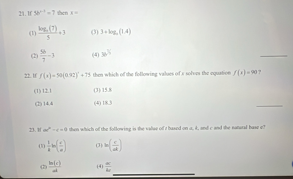 If 5b^(x-3)=7 then x=
(1) frac log _b(7)5+3 (3) 3+log _b(1.4)
(2)  5b/7 -3 (4) 3b^(^7/_5)
_
22. If f(x)=50(0.92)^x+75 then which of the following values of x solves the equation f(x)=90 ?
(1) 12.1 (3) 15.8
(2) 14.4 (4) 18.3
_
23. If ae^k-c=0 then which of the following is the value of t based on a, k, and c and the natural base e?
(1)  1/k ln ( c/a ) (3) ln ( c/ak )
(2)  ln (c)/ak  (4)  ac/ke 