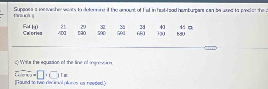 Suppose a researcher wants to determine if the amount of Fat in fast-food hamburgers can be used to predict the a 
through g. 
Fat (g) 21 29 32 35 38 40 44
Calories 400 590 590 590 650 700 680
c) Write the equation of the line of regression.
widehat Calories=□ +(□ )Fat
(Round to two decimal places as needed.)