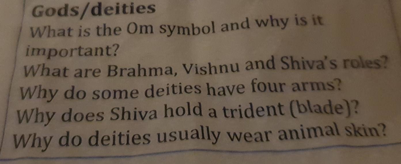 Gods/deities 
What is the Om symbol and why is it 
important? 
What are Brahma, Vishnu and Shiva's roles? 
Why do some deities have four arms? 
Why does Shiva hold a trident (blade)? 
Why do deities usually wear animal skin?