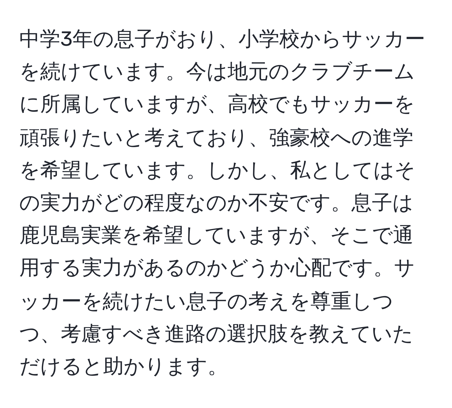 中学3年の息子がおり、小学校からサッカーを続けています。今は地元のクラブチームに所属していますが、高校でもサッカーを頑張りたいと考えており、強豪校への進学を希望しています。しかし、私としてはその実力がどの程度なのか不安です。息子は鹿児島実業を希望していますが、そこで通用する実力があるのかどうか心配です。サッカーを続けたい息子の考えを尊重しつつ、考慮すべき進路の選択肢を教えていただけると助かります。