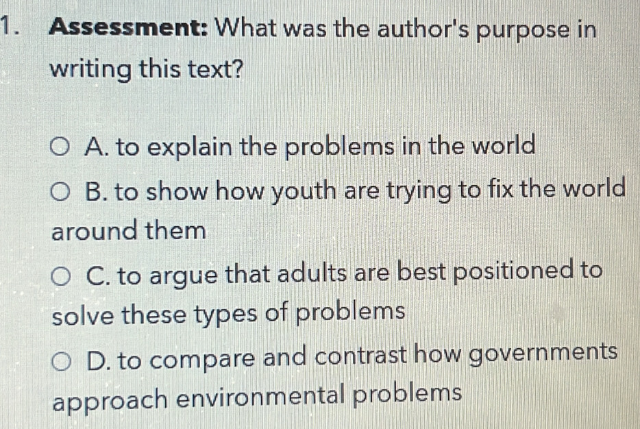 Assessment: What was the author's purpose in
writing this text?
A. to explain the problems in the world
B. to show how youth are trying to fix the world
around them
C. to argue that adults are best positioned to
solve these types of problems
D. to compare and contrast how governments
approach environmental problems