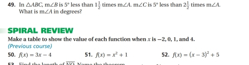 In △ ABC, m∠ B is 5° less than 1 1/2  tin 1es m∠ A. m∠ C is 5° less than 2 1/2 tin les m∠ A. 
What is m∠ A in degrees? 
SPIRAL REVIEW 
Make a table to show the value of each function when x is −2, 0, 1, and 4. 
(Previous course) 
50. f(x)=3x-4 51. f(x)=x^2+1 52. f(x)=(x-3)^2+5
overline ATC