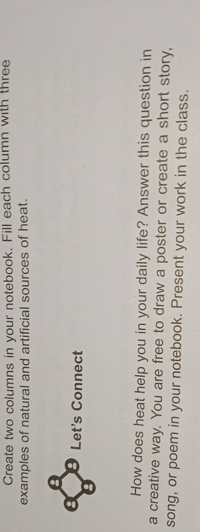 Create two columns in your notebook. Fill each column with three 
examples of natural and artificial sources of heat. 
Let's Connect 
How does heat help you in your daily life? Answer this question in 
a creative way. You are free to draw a poster or create a short story, 
song, or poem in your notebook. Present your work in the class.