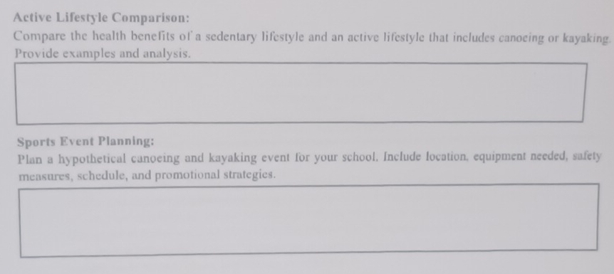 Active Lifestyle Comparison: 
Compare the health benefits of a sedentary lifestyle and an active lifestyle that includes canocing or kayaking. 
Provide examples and analysis. 
Sports Event Planning: 
Plan a hypothetical canoeing and kayaking event for your school. Include location, equipment needed, safety 
measures, schedule, and promotional strategies.