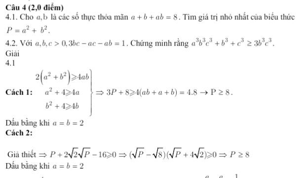 (2,0 điểm) 
4.1. Cho a, b là các số thực thỏa mãn a+b+ab=8. Tìm giá trị nhỏ nhất của biểu thức
P=a^2+b^2. 
4.2. Với a, b, c>0, 3bc-ac-ab=1. Chứng minh rằng a^3b^3c^3+b^3+c^3≥ 3b^3c^3. 
Giải 
4.1 
Cách 1: .beginarrayr 2(a^2+b^2)≥slant 4ab a^2+4>4a b^2+4>4bendarray Rightarrow 3P+8≥slant 4(ab+a+b)=4.8to P≥ 8. 
Dấu bằng khi a=b=2
Cách 2: 
Giả thiết to P+2sqrt(2)sqrt(P)-16≥slant 0Rightarrow (sqrt(P)-sqrt(8))(sqrt(P)+4sqrt(2))≥slant 0Rightarrow P≥ 8
Dấu bằng khi a=b=2