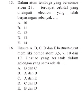 Dalam atom tembaga yang bernomor
atom 29, terdapat orbital yang
ditempati electron yang telah
berpasangan sebanyak …
A. 10
B. 11
C. 12
D. 13
E. 14
16. Unsure A. B. C. D dan E berturut-turut
memiliki nomor atom 3, 5, 7, 10 dan
19. Unsure yang terletak dalam
golongan yang sama adalah …
A. B dan C
B. A dan B
C. A dan E
D. C dan D
E. B dan D