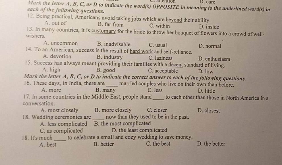 attention D. care
Mark the letter A, B, C, or D to indicate the word(s) OPPOSITE in meaning to the underlined word(s) in
each of the following questions.
12. Being practical, Americans avoid taking jobs which are beyond their ability.
A. out of B. far from C. within D. inside
13. In many countries, it is customary for the bride to throw her bouquet of flowers into a crowd of well-
wishers.
A. uncommon B. inadvisable C. usual D. normal
14. To an American, success is the result of hard work and self-reliance.
A. devotion B. industry C. laziness D. enthusiasm
15. Success has always meant providing their families with a decent standard of living.
A. high B. good C. acceptable D. low
Mark the letter A, B, C, or D to indicate the correct answer to each of the following questions.
16. These days, in India, there are_ married couples who live on their own than before.
A. more B. many C. less D. little
17. In some countries in the Middle East, people stand_ to each other than those in North America in a
conversation.
A. most closely B. more closely C. closer D. closest
18. Wedding ceremonies are_ now than they used to be in the past.
A. less complicated B. the most complicated
C. as complicated D. the least complicated
_
18. It's much to celebrate a small and cozy wedding to save money.
A. best B. better C. the best D. the better