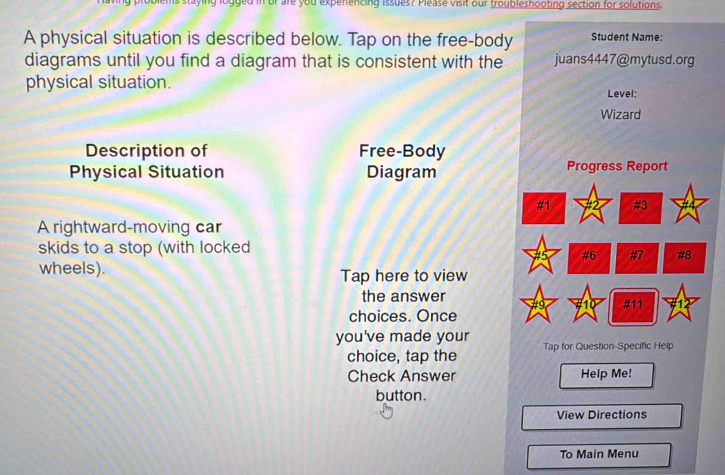 logged in or are you experiencing issues? Please visit our troubleshooting section for solutions. 
A physical situation is described below. Tap on the free-body 
Student Name: 
diagrams until you find a diagram that is consistent with the juans4447@mytusd.org 
physical situation. 
Level: 
Wizard 
Description of Free-Body 
Physical Situation Diagram 
Progress Report 
#1 
#3 
A rightward-moving car 
skids to a stop (with locked 
# 5 #6 #7 #8 
wheels). Tap here to view 
the answer 
#11 
choices. Once 
you've made your 
Tap for Question-Specific Help 
choice, tap the 
Check Answer Help Me! 
button. 
View Directions 
To Main Menu